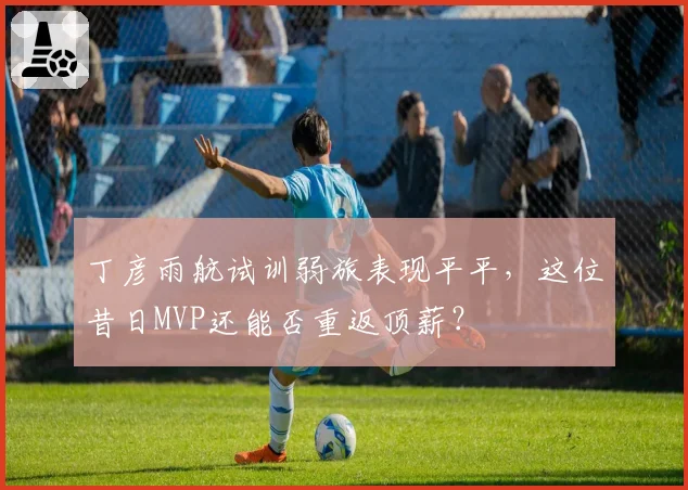 丁彦雨航试训弱旅表现平平,这位昔日MVP还能否重返顶薪?