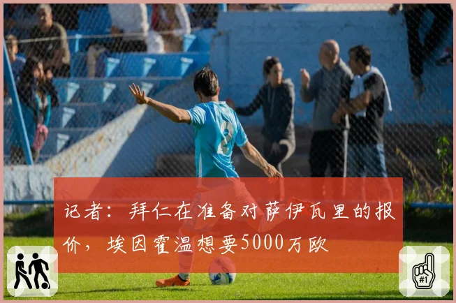 记者:拜仁在准备对萨伊瓦里的报价,埃因霍温想要5000万欧