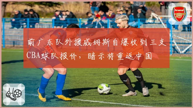前广东队外援威姆斯自爆收到三支CBA球队报价,暗示将重返中国