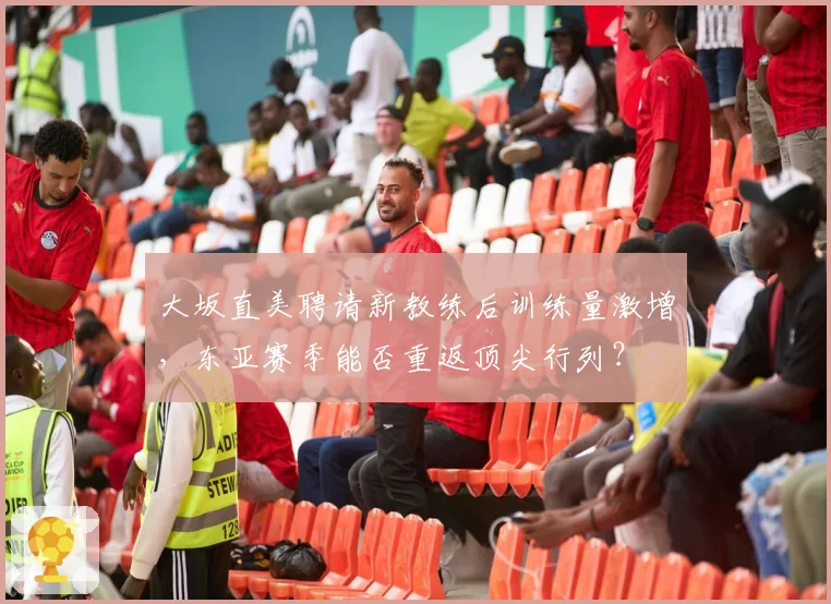 大坂直美聘请新教练后训练量激增,东亚赛季能否重返顶尖行列?