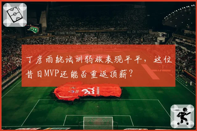 丁彦雨航试训弱旅表现平平,这位昔日MVP还能否重返顶薪?