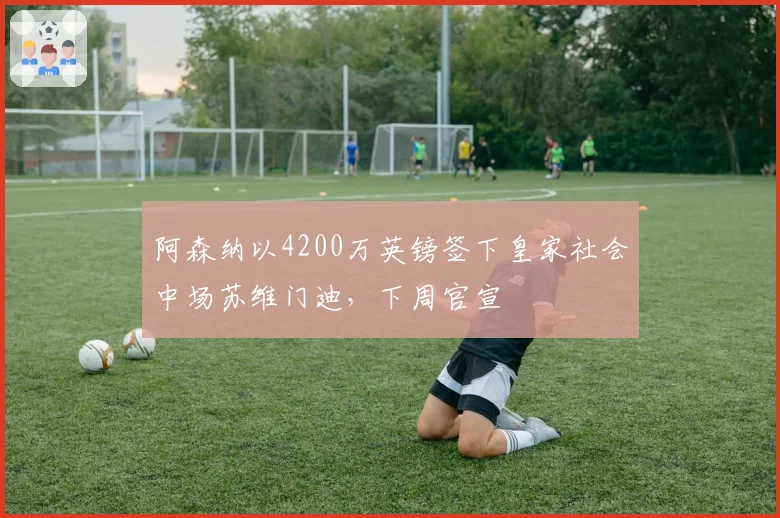 阿森纳以4200万英镑签下皇家社会中场苏维门迪,下周官宣