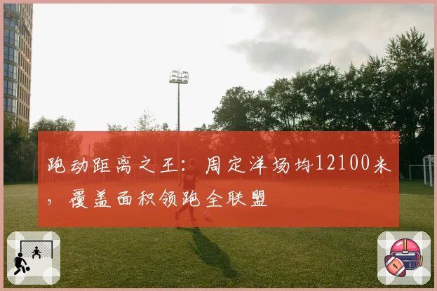 跑动距离之王:周定洋场均12100米,覆盖面积领跑全联盟